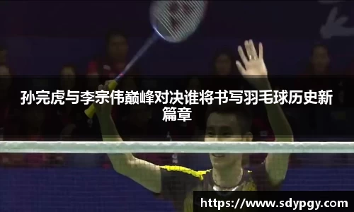 孙完虎与李宗伟巅峰对决谁将书写羽毛球历史新篇章
